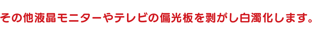 その他液晶モニターやテレビの偏光板を剥がし白濁化します。